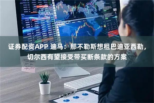 证券配资APP 迪马:那不勒斯想租巴迪亚西勒,切尔西有望接受带买断条款的方案