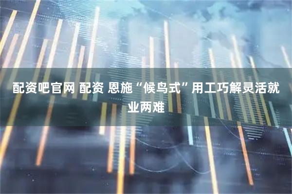 配资吧官网 配资 恩施“候鸟式”用工巧解灵活就业两难