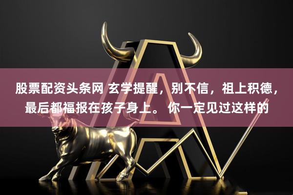 股票配资头条网 玄学提醒，别不信，祖上积德，最后都福报在孩子身上。 你一定见过这样的