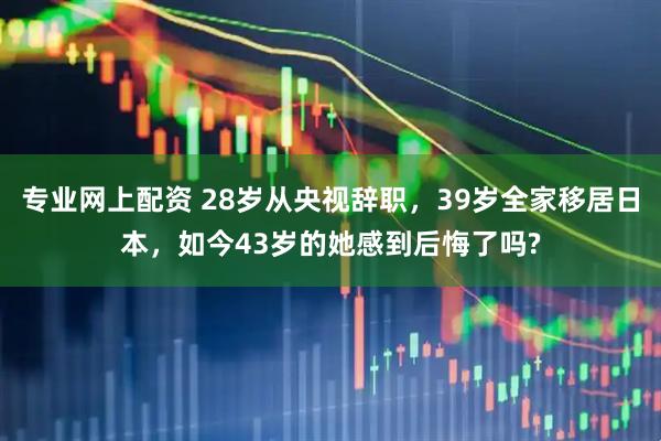 专业网上配资 28岁从央视辞职,39岁全家移居日本,如今43岁的她感到后悔了吗?
