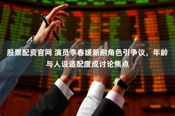 股票配资官网 演员李春媛新剧角色引争议，年龄与人设适配度成讨论焦点