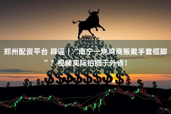 郑州配资平台 辟谣｜“南宁一烧鸡商贩戴手套抠脚”？视频实际拍摄于外省！